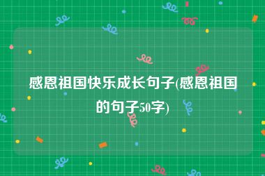 感恩祖国快乐成长句子(感恩祖国的句子50字)