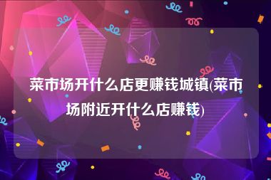 菜市场开什么店更赚钱城镇(菜市场附近开什么店赚钱)