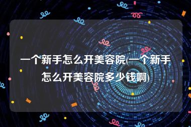 一个新手怎么开美容院(一个新手怎么开美容院多少钱啊)