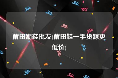 莆田潮鞋批发(莆田鞋一手货源更低价)