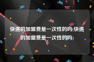 快递的加盟费是一次性的吗(快递的加盟费是一次性的吗)