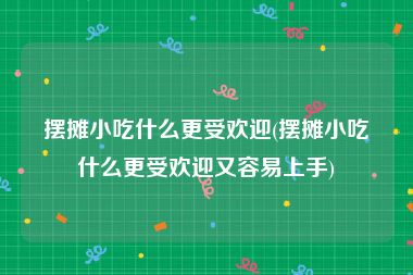 摆摊小吃什么更受欢迎(摆摊小吃什么更受欢迎又容易上手)