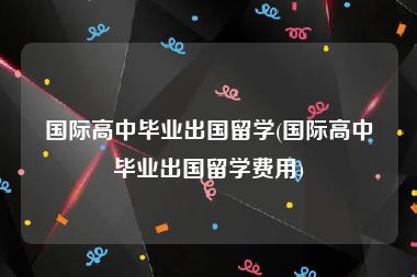 国际高中毕业出国留学(国际高中毕业出国留学费用)