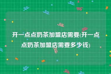 开一点点奶茶加盟店需要(开一点点奶茶加盟店需要多少钱)