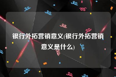 银行外拓营销意义(银行外拓营销意义是什么)
