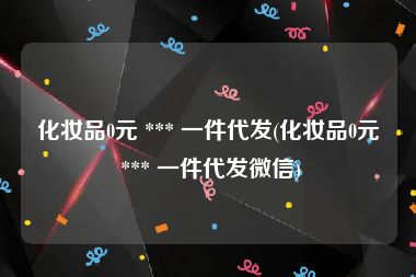 化妆品0元 *** 一件代发(化妆品0元 *** 一件代发微信)