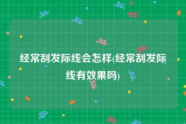 经常刮发际线会怎样(经常刮发际线有效果吗)