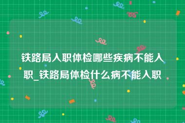 铁路局入职体检哪些疾病不能入职_铁路局体检什么病不能入职