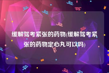 缓解驾考紧张的药物(缓解驾考紧张的药物定心丸可以吗)