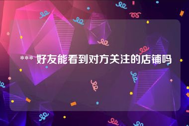  *** 好友能看到对方关注的店铺吗