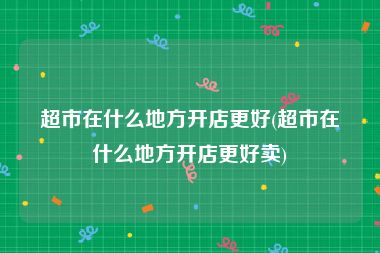 超市在什么地方开店更好(超市在什么地方开店更好卖)
