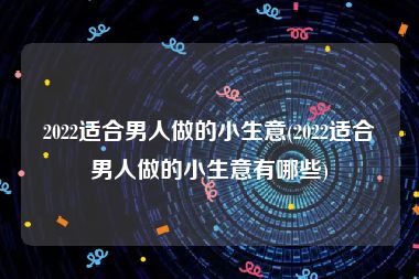 2022适合男人做的小生意(2022适合男人做的小生意有哪些)