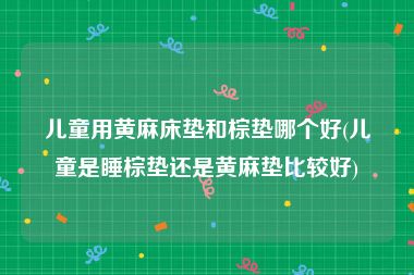 儿童用黄麻床垫和棕垫哪个好(儿童是睡棕垫还是黄麻垫比较好)
