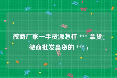 微商厂家一手货源怎样 *** 拿货(微商批发拿货的 *** )