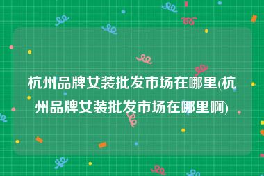 杭州品牌女装批发市场在哪里(杭州品牌女装批发市场在哪里啊)