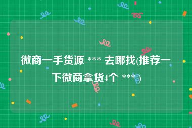微商一手货源 *** 去哪找(推荐一下微商拿货4个 *** )