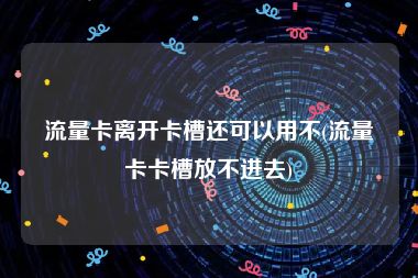 流量卡离开卡槽还可以用不(流量卡卡槽放不进去)