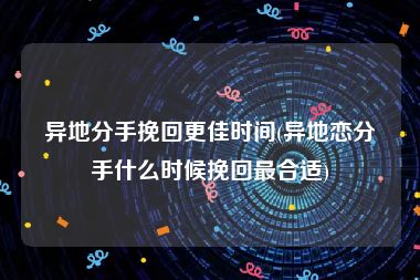 异地分手挽回更佳时间(异地恋分手什么时候挽回最合适)