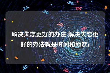 解决失恋更好的办法(解决失恋更好的办法就是时间和新欢)