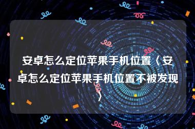 安卓怎么定位苹果手机位置〈安卓怎么定位苹果手机位置不被发现〉