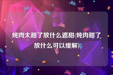 炖肉太甜了放什么遮甜(炖肉甜了放什么可以缓解)