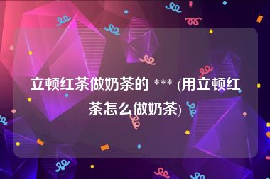立顿红茶做奶茶的 *** (用立顿红茶怎么做奶茶)
