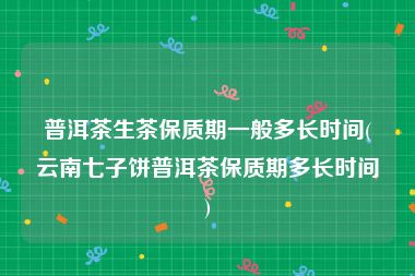 普洱茶生茶保质期一般多长时间(云南七子饼普洱茶保质期多长时间)