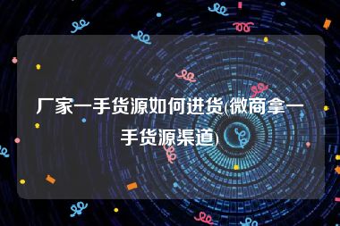 厂家一手货源如何进货(微商拿一手货源渠道)
