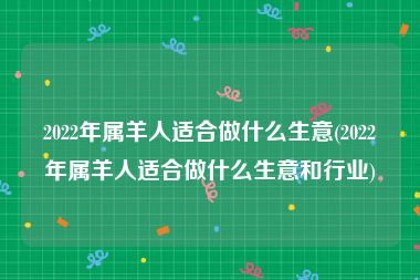 2022年属羊人适合做什么生意(2022年属羊人适合做什么生意和行业)