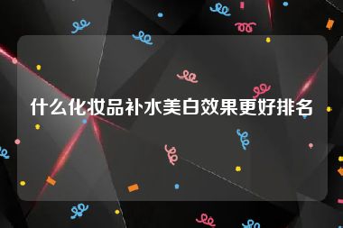 什么化妆品补水美白效果更好排名