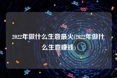 2022年做什么生意最火(2022年做什么生意赚钱)
