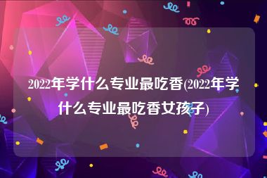 2022年学什么专业最吃香(2022年学什么专业最吃香女孩子)