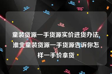 童装货源一手货源实价进货办法,淮北童装货源一手货源告诉你怎样一手价拿货