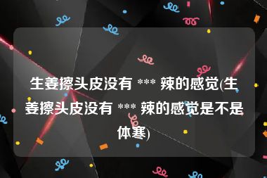 生姜擦头皮没有 *** 辣的感觉(生姜擦头皮没有 *** 辣的感觉是不是体寒)