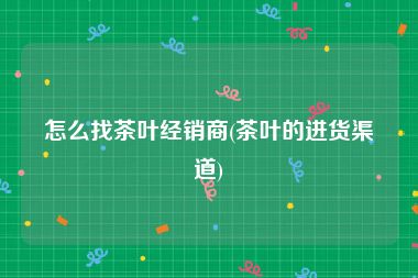 怎么找茶叶经销商(茶叶的进货渠道)