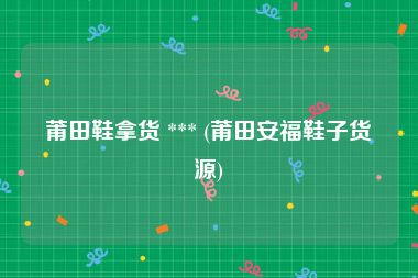 莆田鞋拿货 *** (莆田安福鞋子货源)