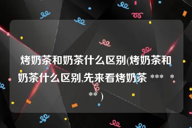 烤奶茶和奶茶什么区别(烤奶茶和奶茶什么区别,先来看烤奶茶 ***  *** )