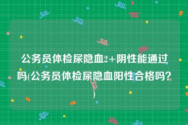 公务员体检尿隐血2+阴性能通过吗(公务员体检尿隐血阳性合格吗？)