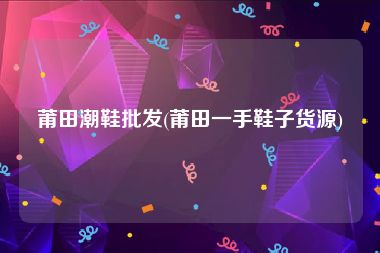 莆田潮鞋批发(莆田一手鞋子货源)