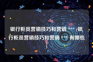 银行柜员营销技巧和营销 *** (银行柜员营销技巧和营销 *** 有哪些)
