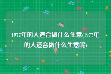 1977年的人适合做什么生意(1977年的人适合做什么生意呢)