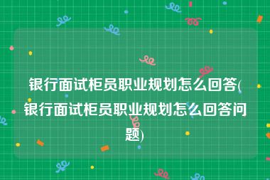 银行面试柜员职业规划怎么回答(银行面试柜员职业规划怎么回答问题)