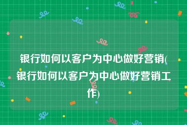 银行如何以客户为中心做好营销(银行如何以客户为中心做好营销工作)