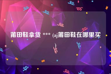 莆田鞋拿货 *** (aj莆田鞋在哪里买)