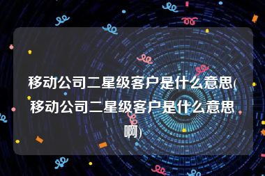 移动公司二星级客户是什么意思(移动公司二星级客户是什么意思啊)