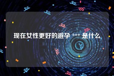 现在女性更好的避孕 *** 是什么