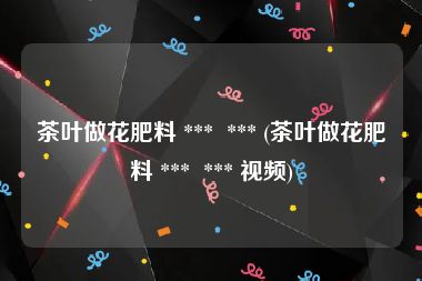 茶叶做花肥料 ***  *** (茶叶做花肥料 ***  *** 视频)