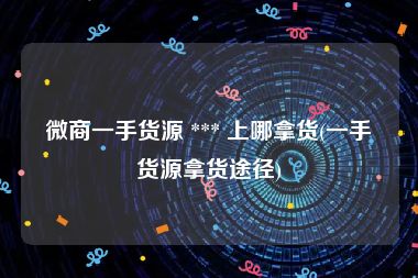 微商一手货源 *** 上哪拿货(一手货源拿货途径)