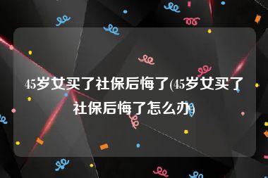 45岁女买了社保后悔了(45岁女买了社保后悔了怎么办)