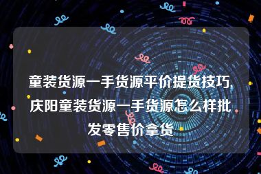 童装货源一手货源平价提货技巧,庆阳童装货源一手货源怎么样批发零售价拿货